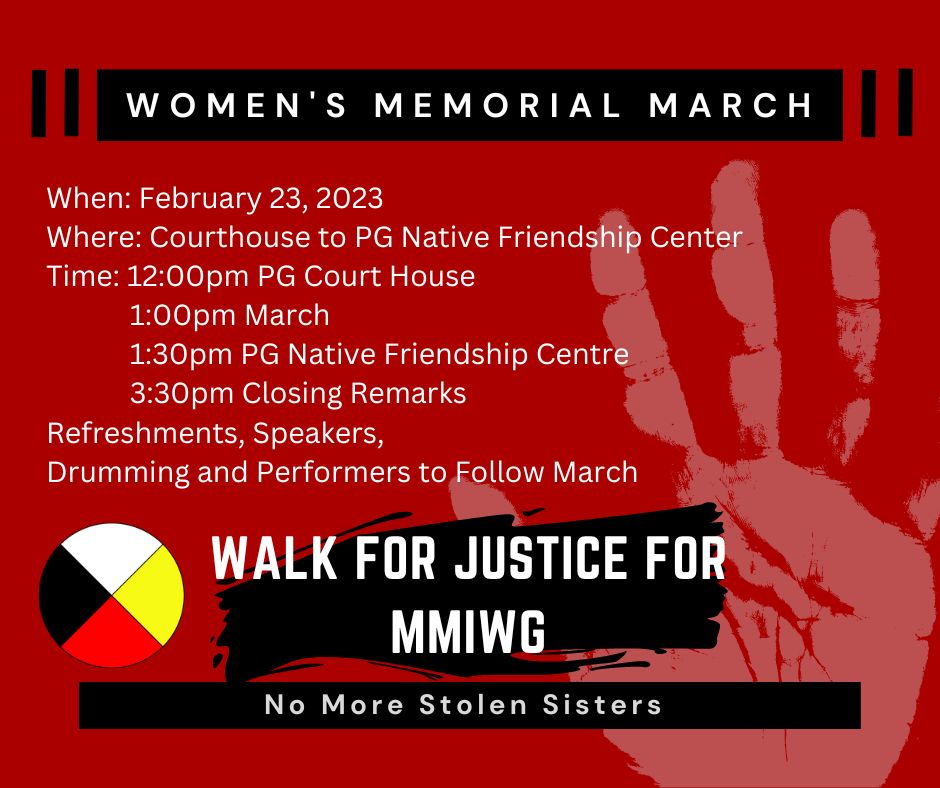 Women's Memorial March in Prince George, February 23, 2023. Courthouse to Prince George Native Friendship Centre. Starts at 12 PM at the Courthouse. 1 PM march; 1:30 PM at Friendship Centre. Refreshments, speakers, drumming and performers to follow march.